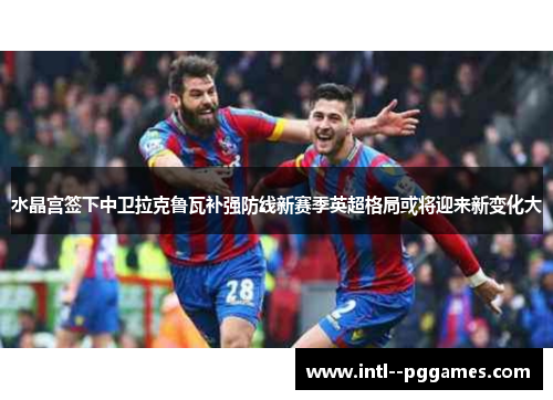 水晶宫签下中卫拉克鲁瓦补强防线新赛季英超格局或将迎来新变化大