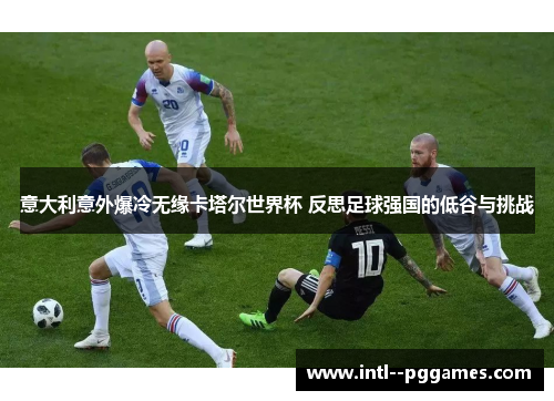 意大利意外爆冷无缘卡塔尔世界杯 反思足球强国的低谷与挑战